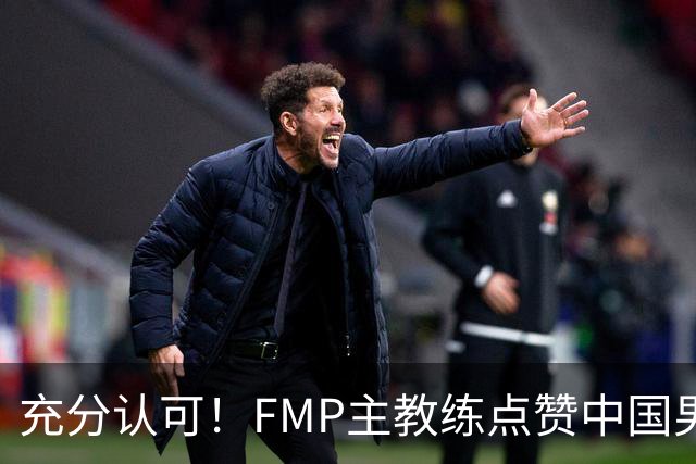 充分认可！FMP主教练点赞中国男篮1人，并伸出了橄榄枝