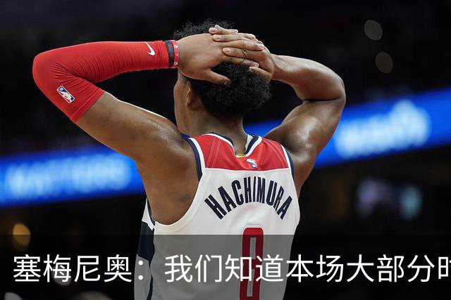 塞梅尼奥：我们知道本场大部分时间都要做好防守，为队友们点赞