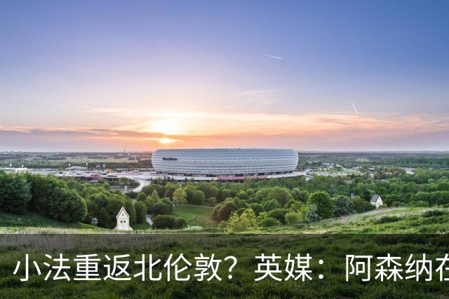小法重返北伦敦？英媒：阿森纳在谈今夏与多特、科莫踢友谊赛