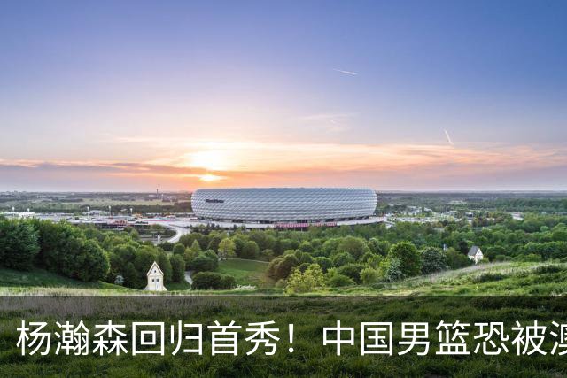 杨瀚森回归首秀！中国男篮恐被澳大利亚锤爆？郭士强调整 央视直播