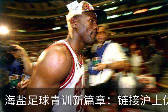 海盐足球青训新篇章：链接沪上优质资源，助力少年梦想
