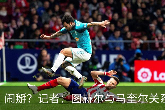 闹掰？记者：图赫尔与马奎尔关系远谈不上和睦，不认可后者发声明