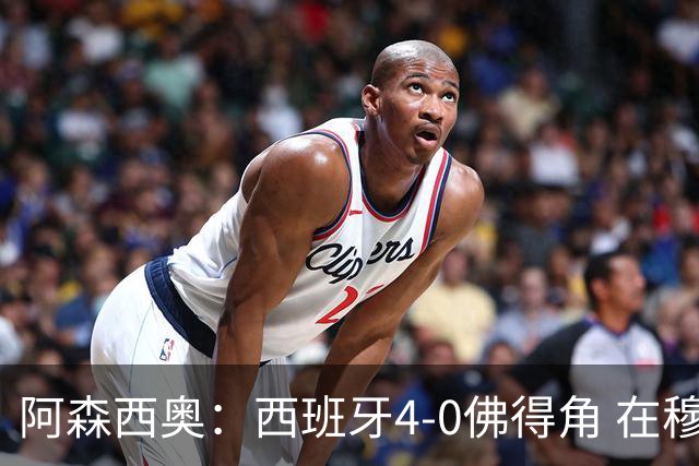 阿森西奥：西班牙4-0佛得角 在穆里尼奥带领下对西甲夺冠很有信心