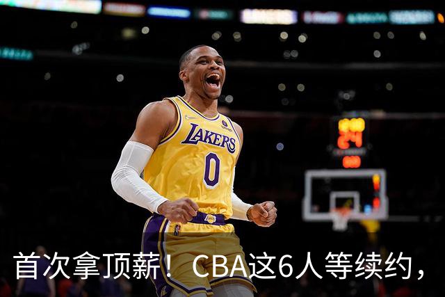 首次拿顶薪！CBA这6人等续约，张镇麟双丰收，27岁国手辅佐胡金秋