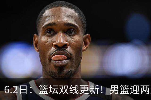 6.2日：篮坛双线更新！男篮迎两大利好，孙铭徽状态成最大遗憾
